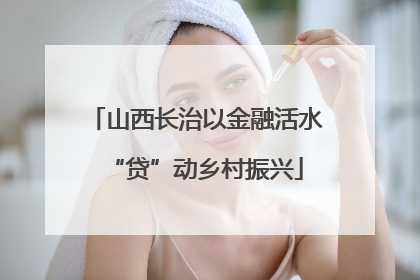 山西长治以金融活水“贷”动乡村振兴