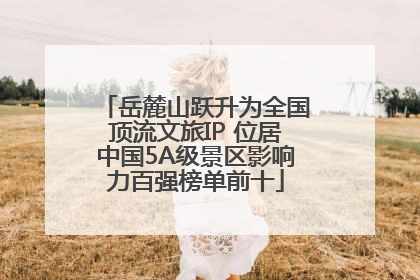 岳麓山跃升为全国顶流文旅IP 位居中国5A级景区影响力百强榜单前十
