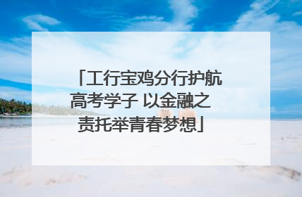 工行宝鸡分行护航高考学子 以金融之责托举青春梦想