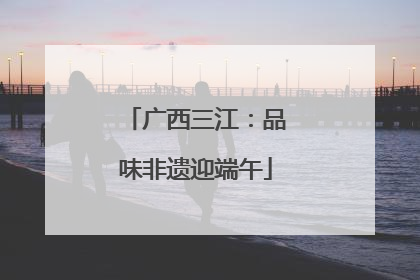 广西三江：品味非遗迎端午