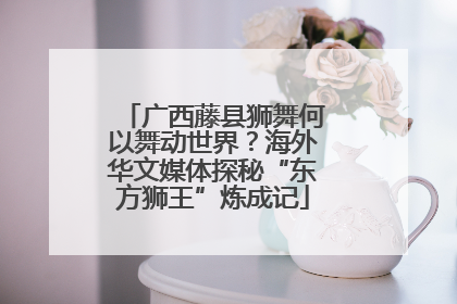 广西藤县狮舞何以舞动世界？海外华文媒体探秘“东方狮王”炼成记