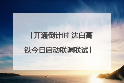 开通倒计时 沈白高铁今日启动联调联试