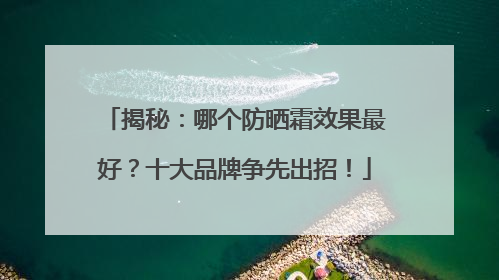 揭秘：哪个防晒霜效果最好？十大品牌争先出招！