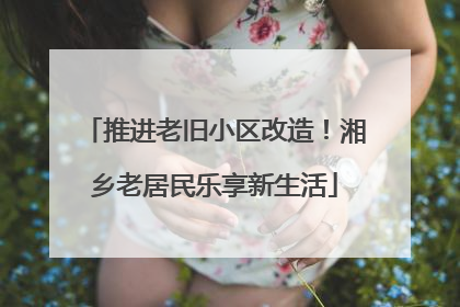 推进老旧小区改造！湘乡老居民乐享新生活