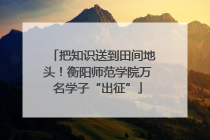 把知识送到田间地头！衡阳师范学院万名学子“出征”