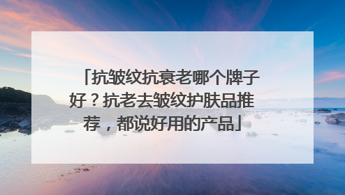 抗皱纹抗衰老哪个牌子好？抗老去皱纹护肤品推荐，都说好用的产品
