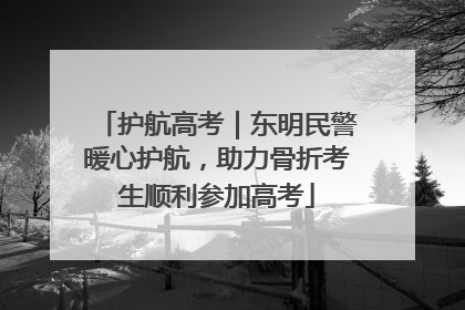 护航高考｜东明民警暖心护航，助力骨折考生顺利参加高考