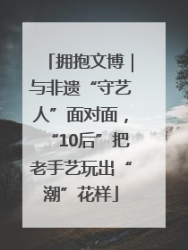 拥抱文博｜与非遗“守艺人”面对面，“10后”把老手艺玩出“潮”花样