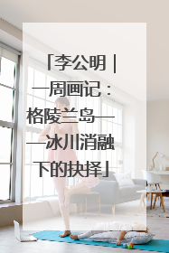 李公明｜一周画记：格陵兰岛——冰川消融下的抉择