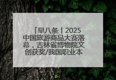 早八条丨2025中国旅游商品大赛落幕，吉林省博物院文创获奖/我国职业本科高校加速扩容