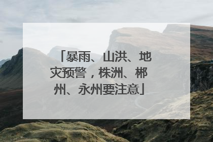 暴雨、山洪、地灾预警，株洲、郴州、永州要注意