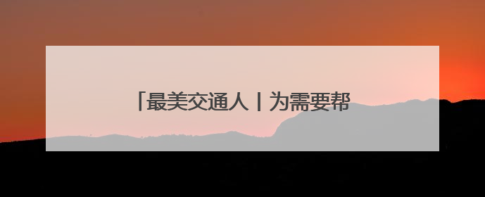 最美交通人丨为需要帮助的人伸出援助之手 用行动诠释“首发温度”