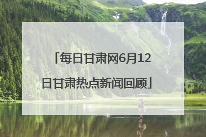 每日甘肃网6月12日甘肃热点新闻回顾