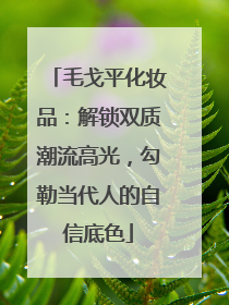 毛戈平化妆品：解锁双质潮流高光，勾勒当代人的自信底色