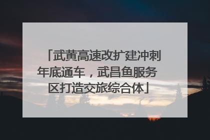 武黄高速改扩建冲刺年底通车，武昌鱼服务区打造交旅综合体