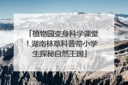植物园变身科学课堂！湖南林草科普带小学生探秘自然王国