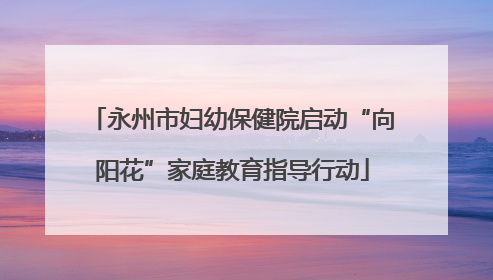 永州市妇幼保健院启动“向阳花”家庭教育指导行动