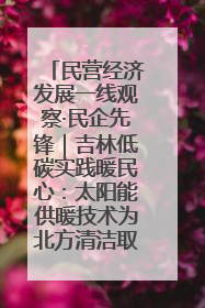 民营经济发展一线观察·民企先锋｜吉林低碳实践暖民心：太阳能供暖技术为北方清洁取暖破局