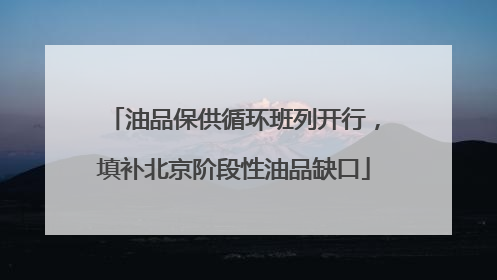 油品保供循环班列开行，填补北京阶段性油品缺口
