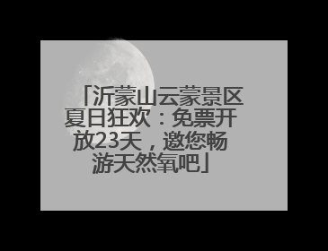沂蒙山云蒙景区夏日狂欢：免票开放23天，邀您畅游天然氧吧