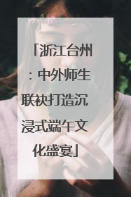 浙江台州：中外师生联袂打造沉浸式端午文化盛宴