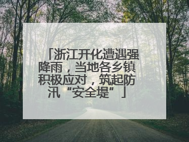 浙江开化遭遇强降雨，当地各乡镇积极应对，筑起防汛“安全堤”