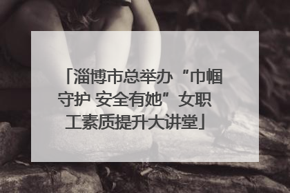 淄博市总举办“巾帼守护 安全有她”女职工素质提升大讲堂