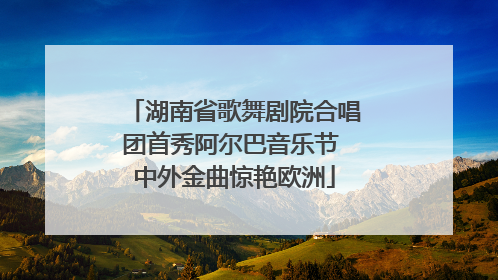 湖南省歌舞剧院合唱团首秀阿尔巴音乐节 中外金曲惊艳欧洲