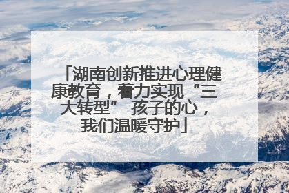 湖南创新推进心理健康教育，着力实现“三大转型” 孩子的心，我们温暖守护