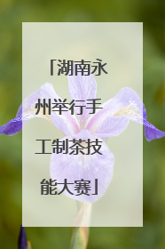 湖南永州举行手工制茶技能大赛