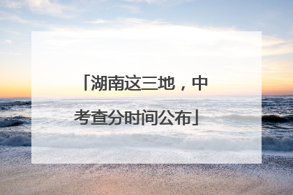 湖南这三地，中考查分时间公布