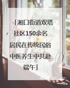 湘口街道双塔社区150余名居民在传统民俗中医养生中共赴端午