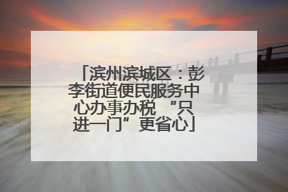 滨州滨城区：彭李街道便民服务中心办事办税 “只进一门”更省心