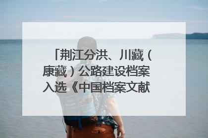 荆江分洪、川藏（康藏）公路建设档案入选《中国档案文献遗产名录》