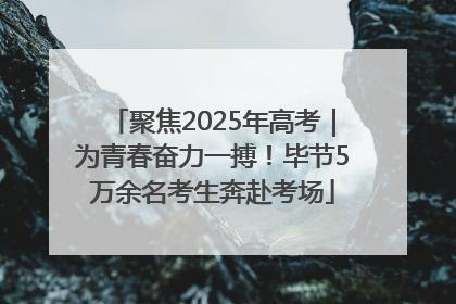 聚焦2025年高考｜为青春奋力一搏！毕节5万余名考生奔赴考场