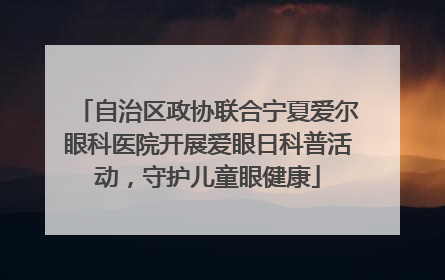自治区政协联合宁夏爱尔眼科医院开展爱眼日科普活动，守护儿童眼健康