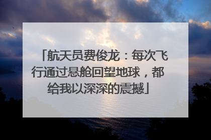 航天员费俊龙：每次飞行通过悬舱回望地球，都给我以深深的震撼