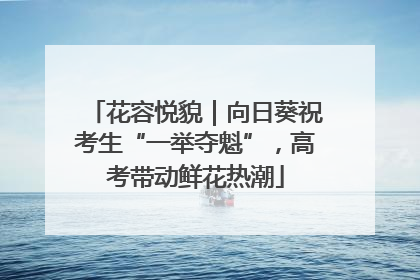 花容悦貌｜向日葵祝考生“一举夺魁”，高考带动鲜花热潮