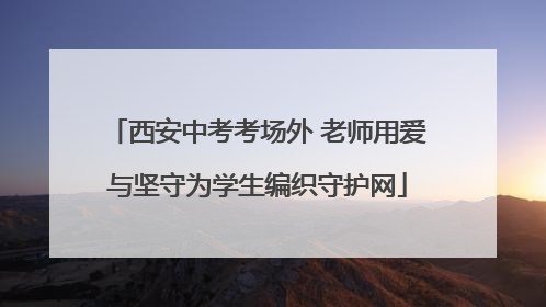 西安中考考场外 老师用爱与坚守为学生编织守护网