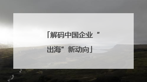 解码中国企业“出海”新动向
