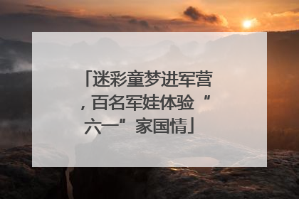 迷彩童梦进军营，百名军娃体验“六一”家国情