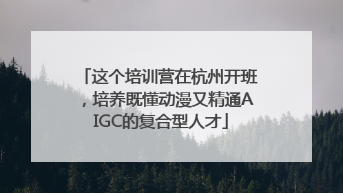 这个培训营在杭州开班，培养既懂动漫又精通AIGC的复合型人才
