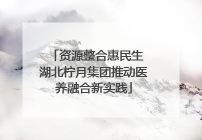 资源整合惠民生 湖北柠月集团推动医养融合新实践