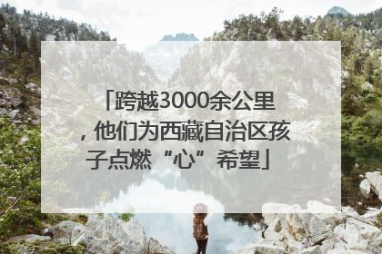 跨越3000余公里，他们为西藏自治区孩子点燃“心”希望
