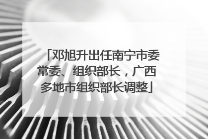 邓旭升出任南宁市委常委、组织部长，广西多地市组织部长调整