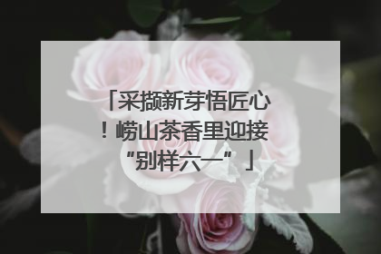 采撷新芽悟匠心！崂山茶香里迎接“别样六一”