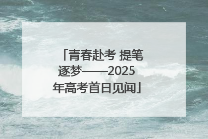 青春赴考 提笔逐梦——2025年高考首日见闻