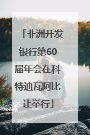 非洲开发银行第60届年会在科特迪瓦阿比让举行