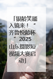 银龄笑靥入镜来！“齐鲁悦龄杯”2025山东摄影短视频大赛启动