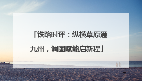 铁路时评：纵横草原通九州，调图赋能启新程